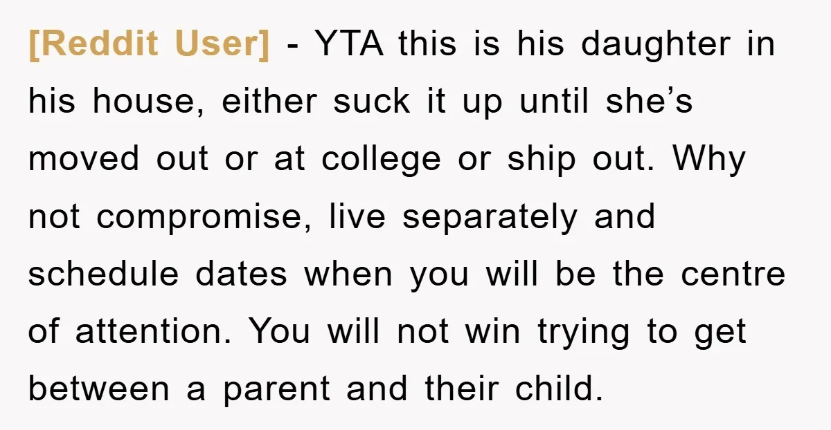 [Reddit User] − YTA this is his daughter in his house, either suck it up until she’s moved out or at college or ship out. Why not compromise, live separately...