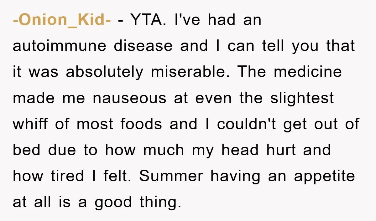 -Onion_Kid- − YTA. I've had an autoimmune disease and I can tell you that it was absolutely miserable. The medicine made me nauseous at even the slightest whiff of most...