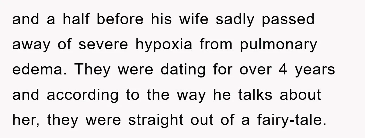 and a half before his wife sadly passed away of severe hypoxia from pulmonary edema. They were dating for over 4 years and according to the way he talks about...