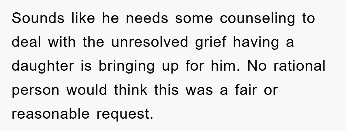 Sounds like he needs some counseling to deal with the unresolved grief having a daughter is bringing up for him. No rational person would think this was a fair or...