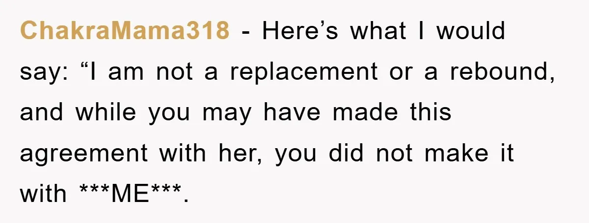 ChakraMama318 − Here’s what I would say: “I am not a replacement or a rebound, and while you may have made this agreement with her, you did not make it...
