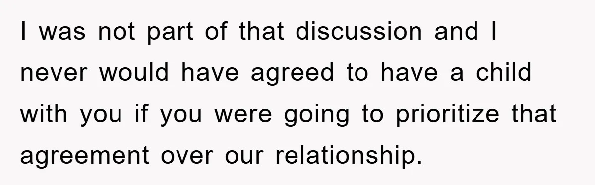 I was not part of that discussion and I never would have agreed to have a child with you if you were going to prioritize that agreement over our relationship.