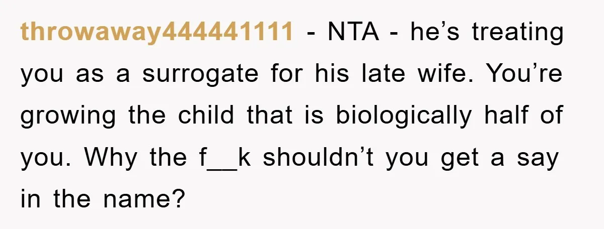 throwaway444441111 − NTA - he’s treating you as a surrogate for his late wife. You’re growing the child that is biologically half of you. Why the f__k shouldn’t you get...