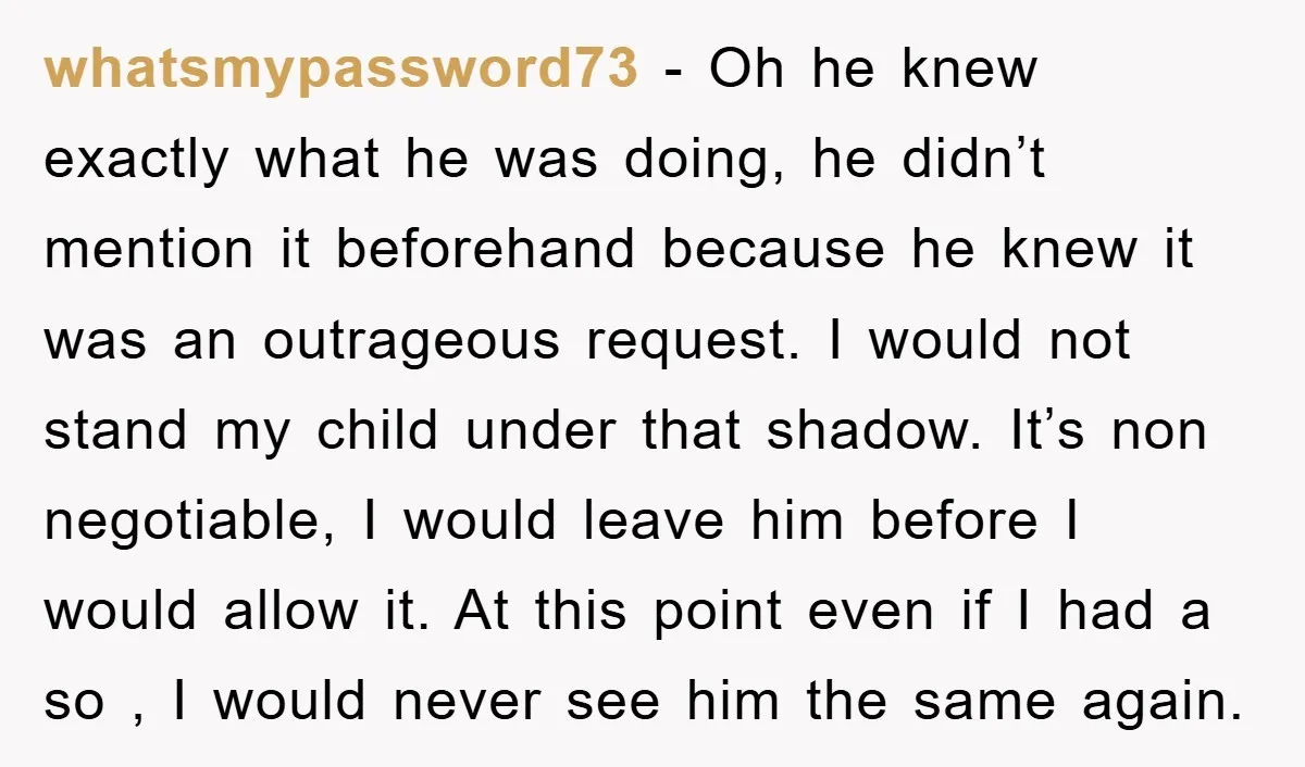 whatsmypassword73 − Oh he knew exactly what he was doing, he didn’t mention it beforehand because he knew it was an outrageous request. I would not stand my child under...
