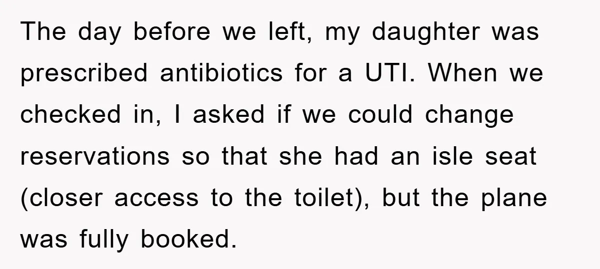 The day before we left, my daughter was prescribed antibiotics for a UTI. When we checked in, I asked if we could change reservations so that she had an isle...