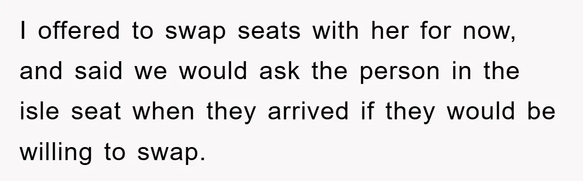 I offered to swap seats with her for now, and said we would ask the person in the isle seat when they arrived if they would be willing to swap.