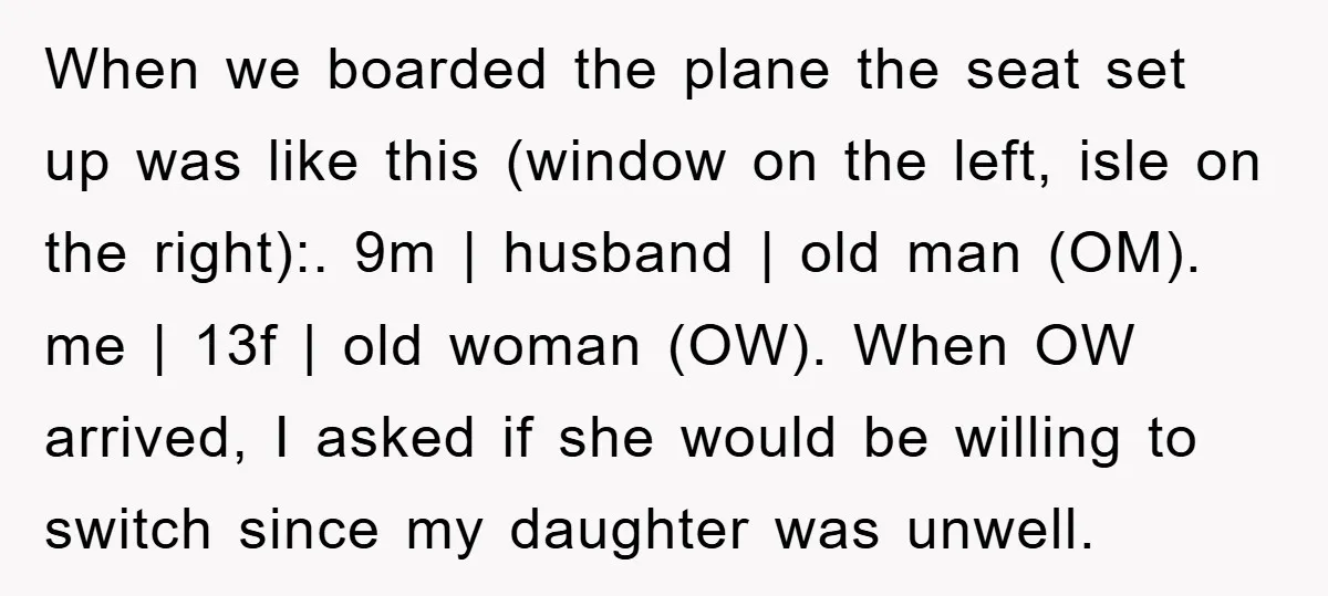 When we boarded the plane the seat set up was like this (window on the left, isle on the right):. 9m | husband | old man (OM). me | 13f...