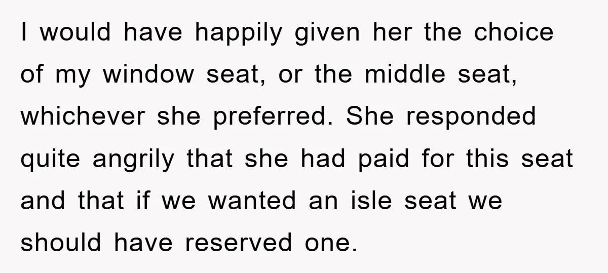 I would have happily given her the choice of my window seat, or the middle seat, whichever she preferred. She responded quite angrily that she had paid for this seat...