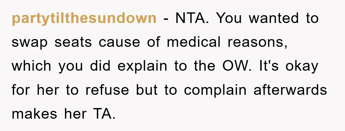 partytilthesundown − NTA. You wanted to swap seats cause of medical reasons, which you did explain to the OW. It's okay for her to refuse but to complain afterwards makes...