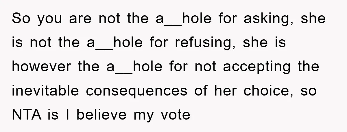 So you are not the a__hole for asking, she is not the a__hole for refusing, she is however the a__hole for not accepting the inevitable consequences of her choice, so...