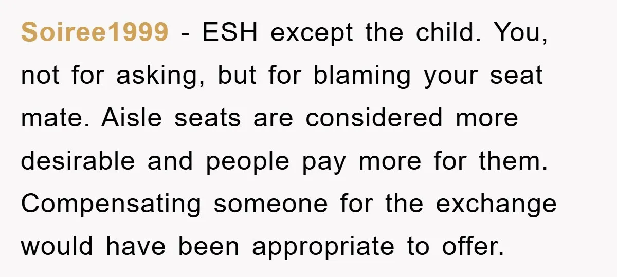 Soiree1999 − ESH except the child. You, not for asking, but for blaming your seat mate. Aisle seats are considered more desirable and people pay more for them. Compensating someone...