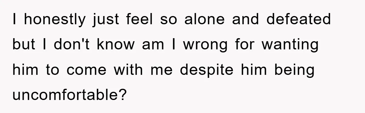 I honestly just feel so alone and defeated but I don't know am I wrong for wanting him to come with me despite him being uncomfortable?