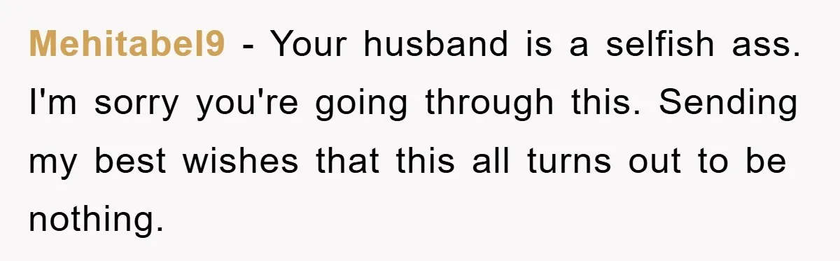 Mehitabel9 − Your husband is a selfish ass. I'm sorry you're going through this. Sending my best wishes that this all turns out to be nothing.