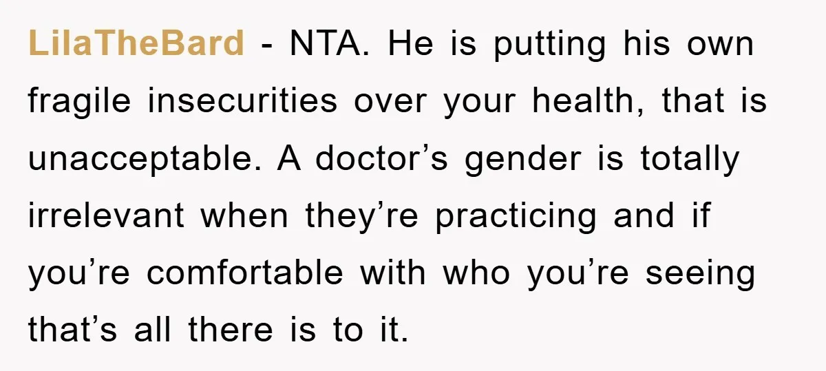 LilaTheBard − NTA. He is putting his own fragile insecurities over your health, that is unacceptable. A doctor’s gender is totally irrelevant when they’re practicing and if you’re comfortable with...