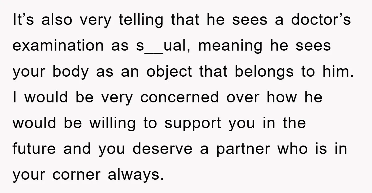 It’s also very telling that he sees a doctor’s examination as s__ual, meaning he sees your body as an object that belongs to him. I would be very concerned over...