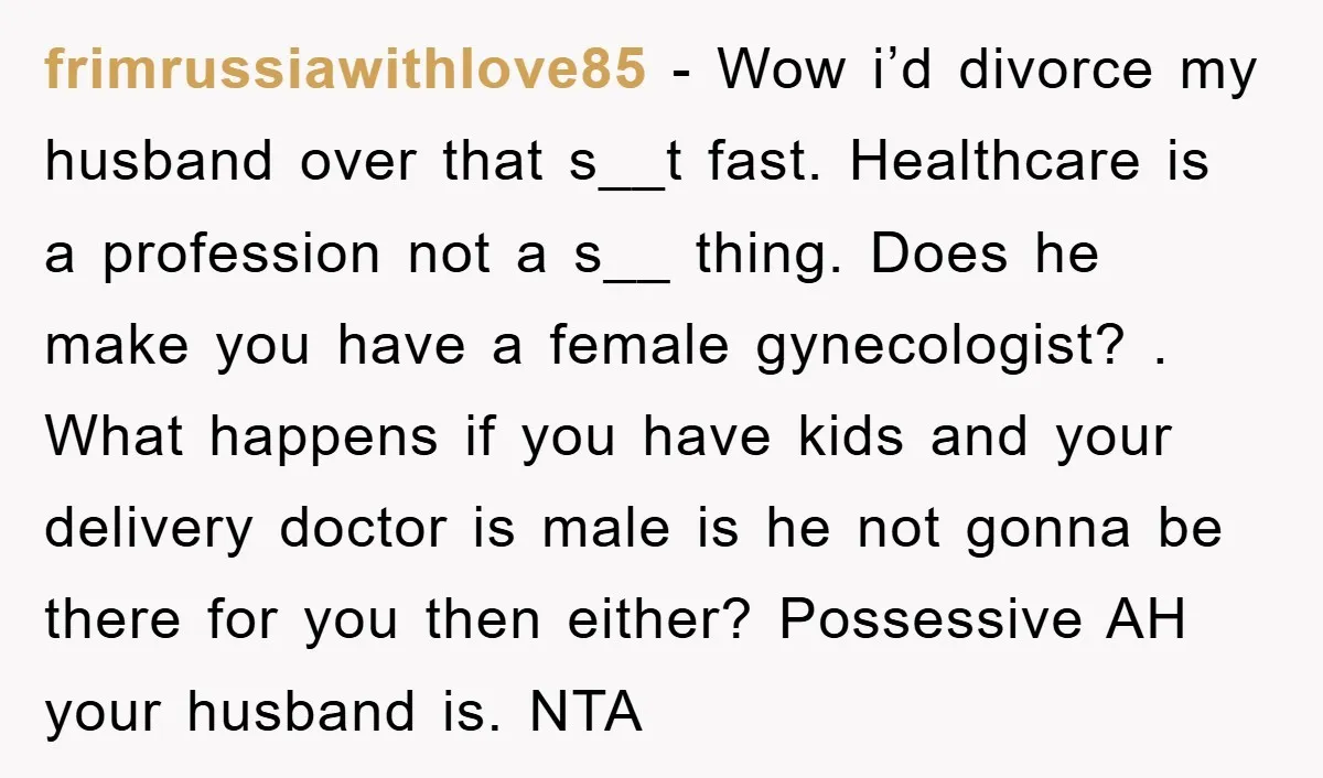 frimrussiawithlove85 − Wow i’d divorce my husband over that s__t fast. Healthcare is a profession not a s__ thing. Does he make you have a female gynecologist? . What happens...