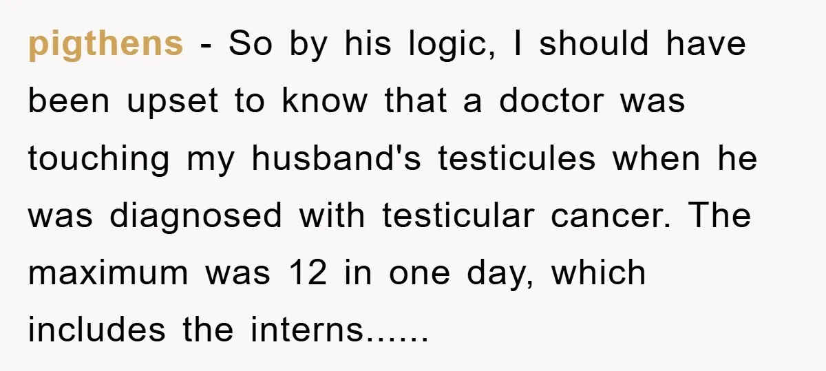 pigthens − So by his logic, I should have been upset to know that a doctor was touching my husband's testicules when he was diagnosed with testicular cancer. The maximum...