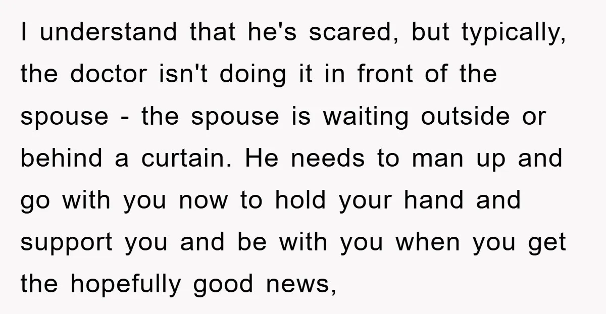 I understand that he's scared, but typically, the doctor isn't doing it in front of the spouse - the spouse is waiting outside or behind a curtain. He needs to...