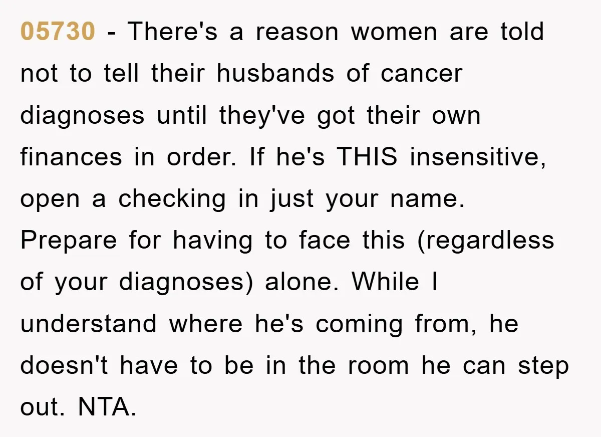 05730 − There's a reason women are told not to tell their husbands of cancer diagnoses until they've got their own finances in order. If he's THIS insensitive, open a...