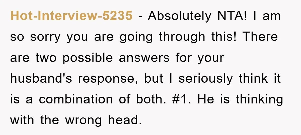 Hot-Interview-5235 − Absolutely NTA! I am so sorry you are going through this! There are two possible answers for your husband's response, but I seriously think it is a combination...