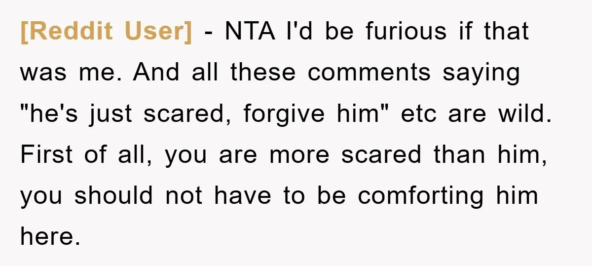 [Reddit User] − NTA I'd be furious if that was me. And all these comments saying "he's just scared, forgive him" etc are wild. First of all, you are more...