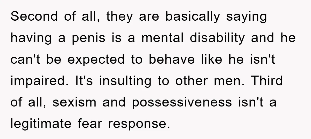 Second of all, they are basically saying having a penis is a mental disability and he can't be expected to behave like he isn't impaired. It's insulting to other men....
