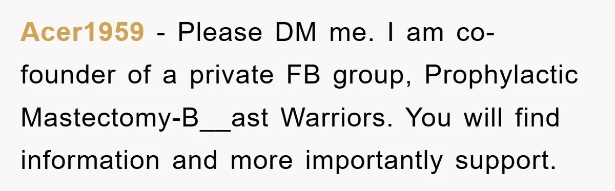 Acer1959 − Please DM me. I am co-founder of a private FB group, Prophylactic Mastectomy-B__ast Warriors. You will find information and more importantly support.