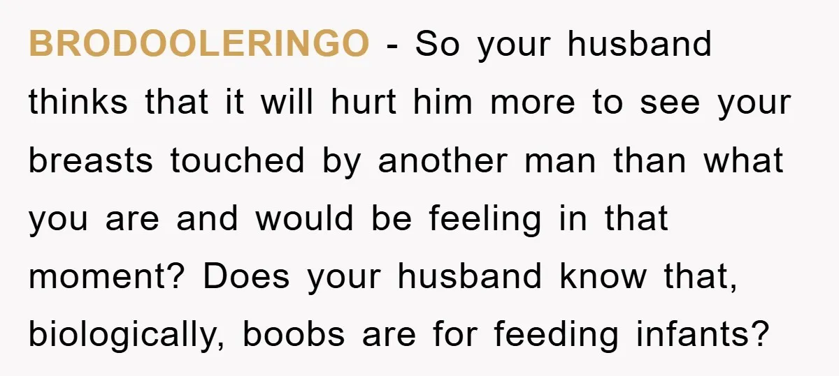 BRODOOLERINGO − So your husband thinks that it will hurt him more to see your breasts touched by another man than what you are and would be feeling in that...