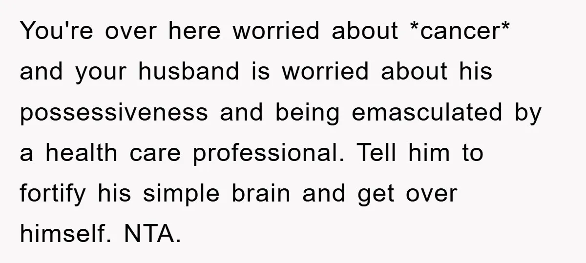 You're over here worried about *cancer* and your husband is worried about his possessiveness and being emasculated by a health care professional. Tell him to fortify his simple brain and...