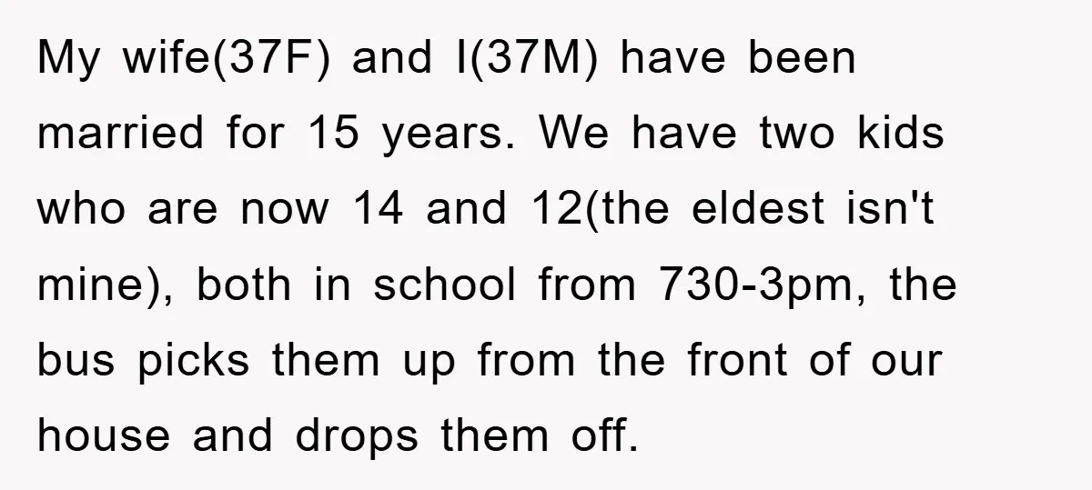 My wife(37F) and I(37M) have been married for 15 years. We have two kids who are now 14 and 12(the eldest isn't mine), both in school from 730-3pm, the bus...
