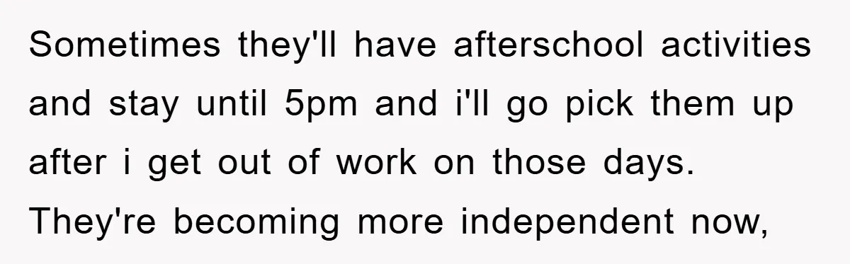 Sometimes they'll have afterschool activities and stay until 5pm and i'll go pick them up after i get out of work on those days. They're becoming more independent now,