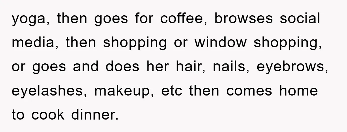 yoga, then goes for coffee, browses social media, then shopping or window shopping, or goes and does her hair, nails, eyebrows, eyelashes, makeup, etc then comes home to cook dinner.