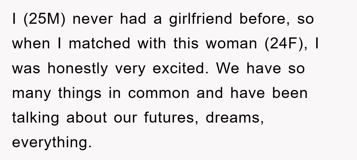 I (25M) never had a girlfriend before, so when I matched with this woman (24F), I was honestly very excited. We have so many things in common and have been...