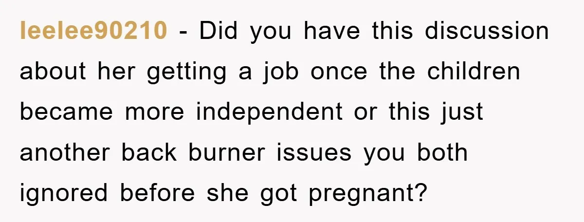 leelee90210 − Did you have this discussion about her getting a job once the children became more independent or this just another back burner issues you both ignored before she...