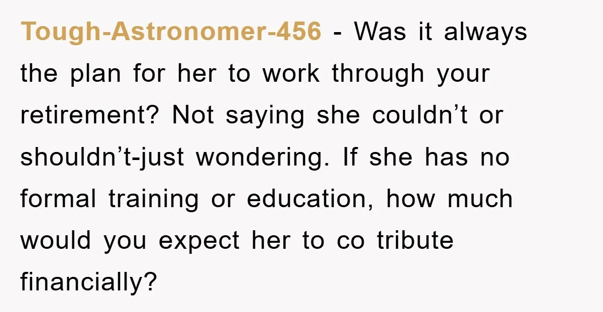 Tough-Astronomer-456 − Was it always the plan for her to work through your retirement? Not saying she couldn’t or shouldn’t-just wondering. If she has no formal training or education, how...