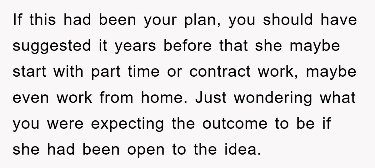If this had been your plan, you should have suggested it years before that she maybe start with part time or contract work, maybe even work from home. Just wondering...