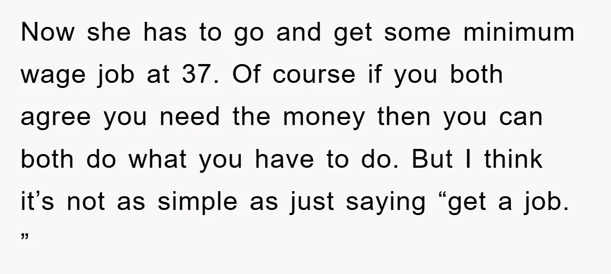 Now she has to go and get some minimum wage job at 37. Of course if you both agree you need the money then you can both do what you...