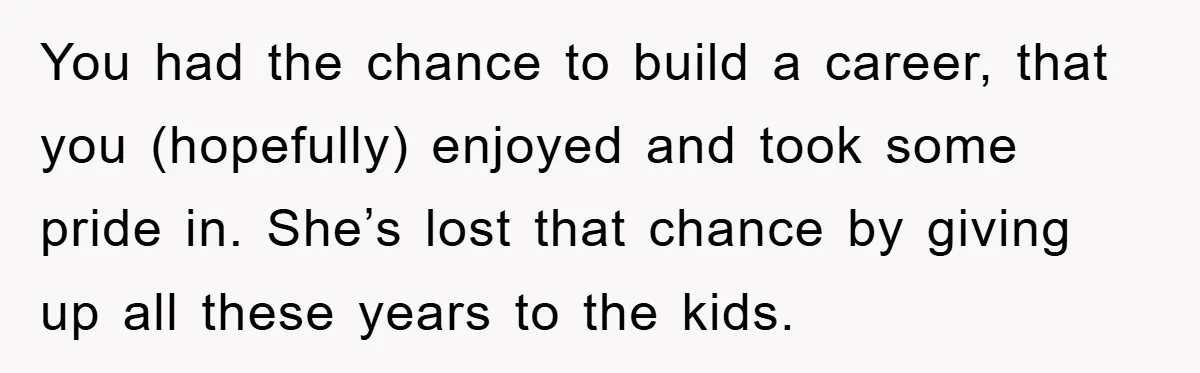 You had the chance to build a career, that you (hopefully) enjoyed and took some pride in. She’s lost that chance by giving up all these years to the kids.
