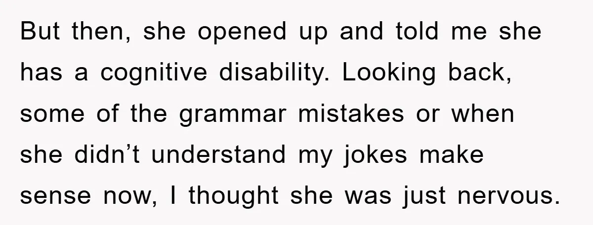But then, she opened up and told me she has a cognitive disability. Looking back, some of the grammar mistakes or when she didn’t understand my jokes make sense now,...