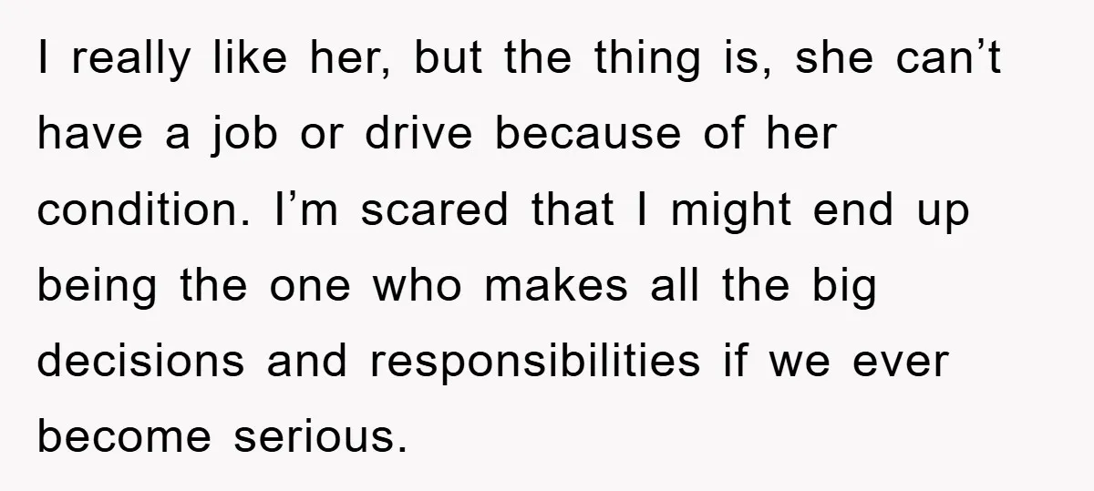 I really like her, but the thing is, she can’t have a job or drive because of her condition. I’m scared that I might end up being the one who...