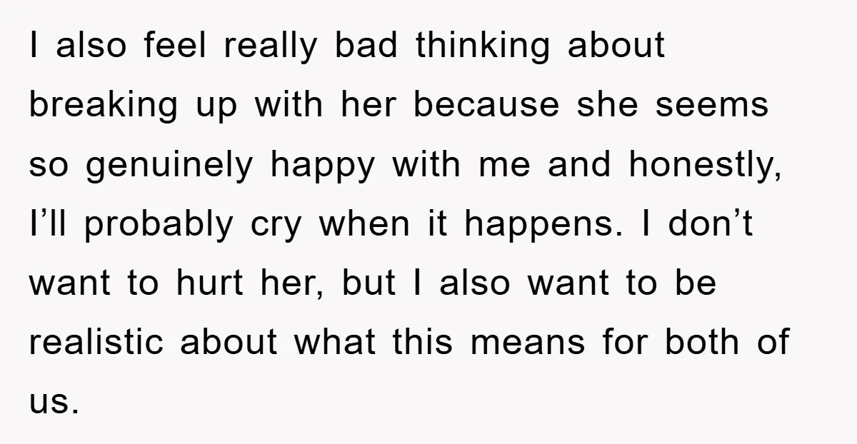 I also feel really bad thinking about breaking up with her because she seems so genuinely happy with me and honestly, I’ll probably cry when it happens. I don’t want...