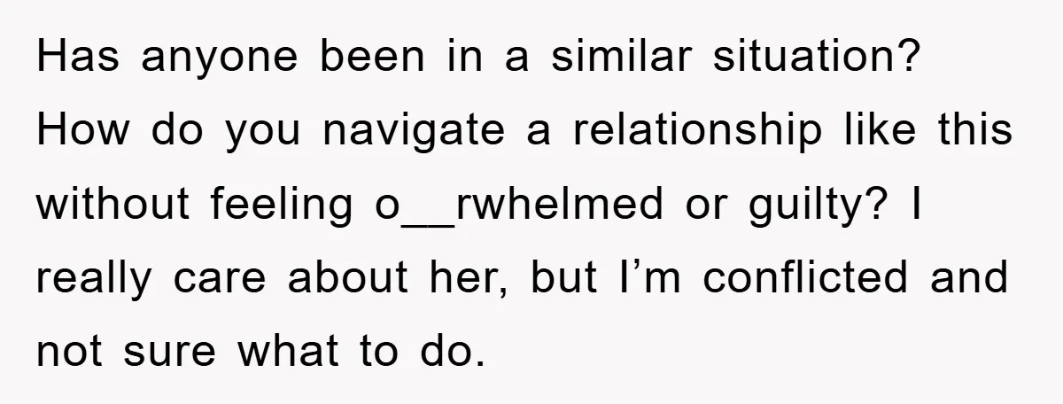Has anyone been in a similar situation? How do you navigate a relationship like this without feeling o__rwhelmed or guilty? I really care about her, but I’m conflicted and not...