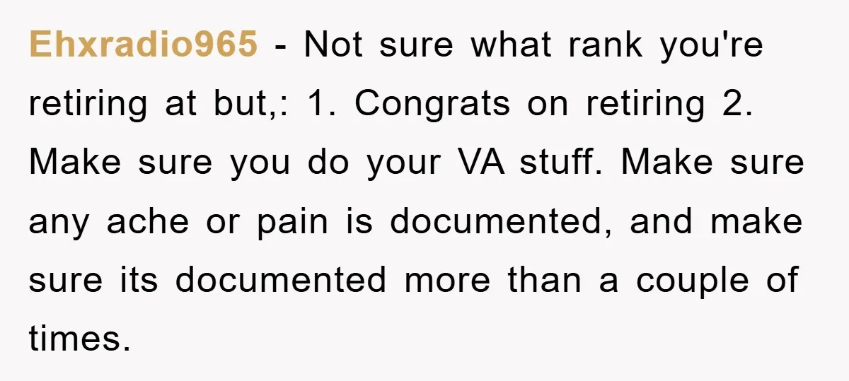 Ehxradio965 − Not sure what rank you're retiring at but,: 1. Congrats on retiring 2. Make sure you do your VA stuff. Make sure any ache or pain is documented,...