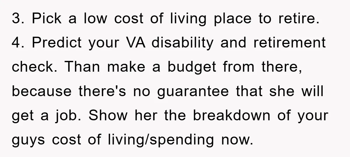 3. Pick a low cost of living place to retire. 4. Predict your VA disability and retirement check. Than make a budget from there, because there's no guarantee that she...