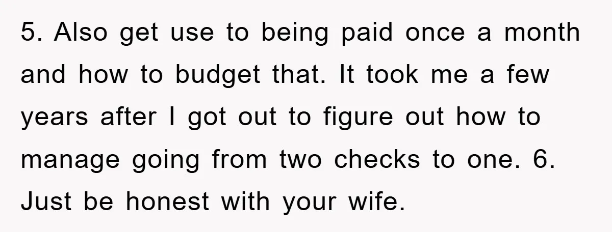 5. Also get use to being paid once a month and how to budget that. It took me a few years after I got out to figure out how to...