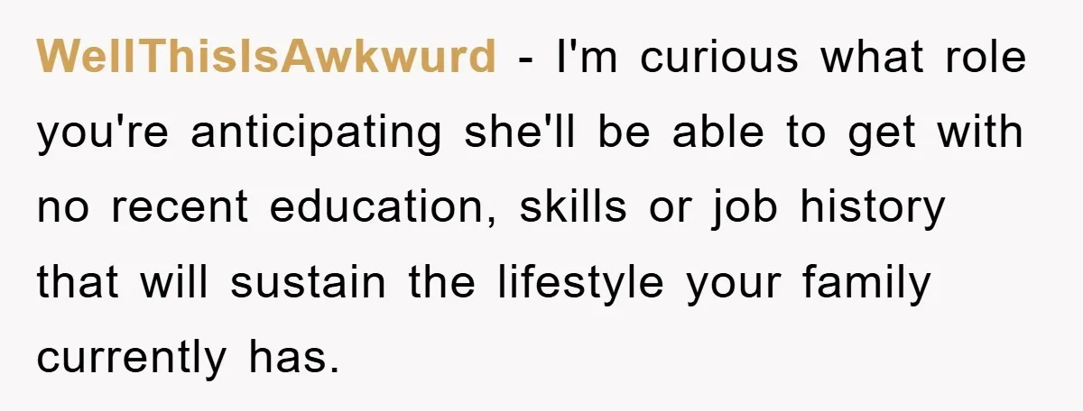 WellThisIsAwkwurd − I'm curious what role you're anticipating she'll be able to get with no recent education, skills or job history that will sustain the lifestyle your family currently has.