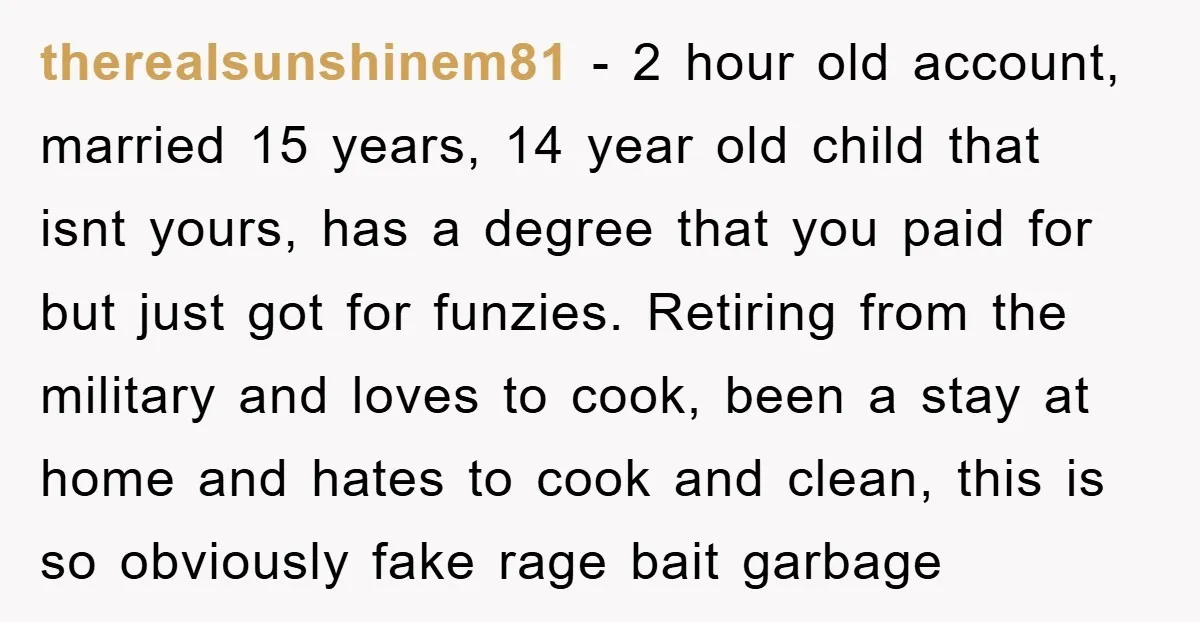 therealsunshinem81 − 2 hour old account, married 15 years, 14 year old child that isnt yours, has a degree that you paid for but just got for funzies. Retiring from...