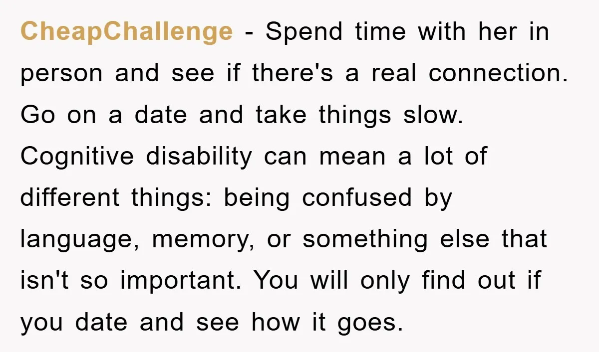 CheapChallenge − Spend time with her in person and see if there's a real connection. Go on a date and take things slow. Cognitive disability can mean a lot of...