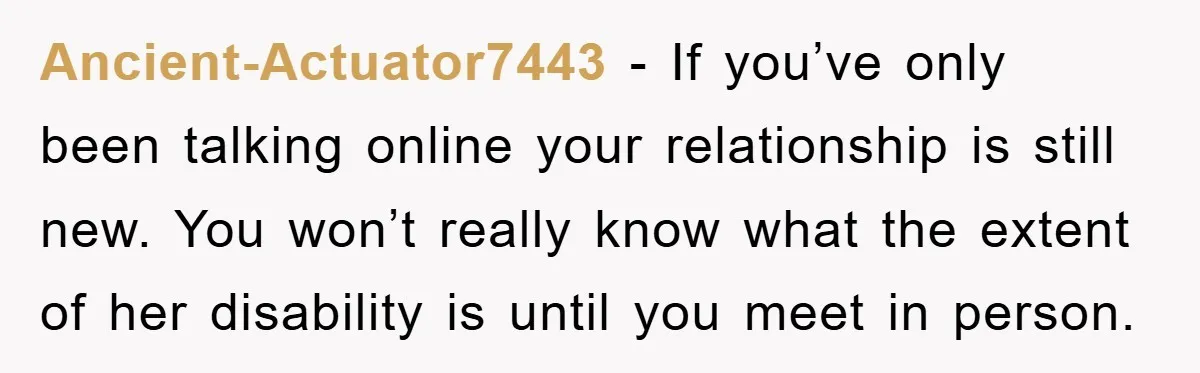 Ancient-Actuator7443 − If you’ve only been talking online your relationship is still new. You won’t really know what the extent of her disability is until you meet in person.
