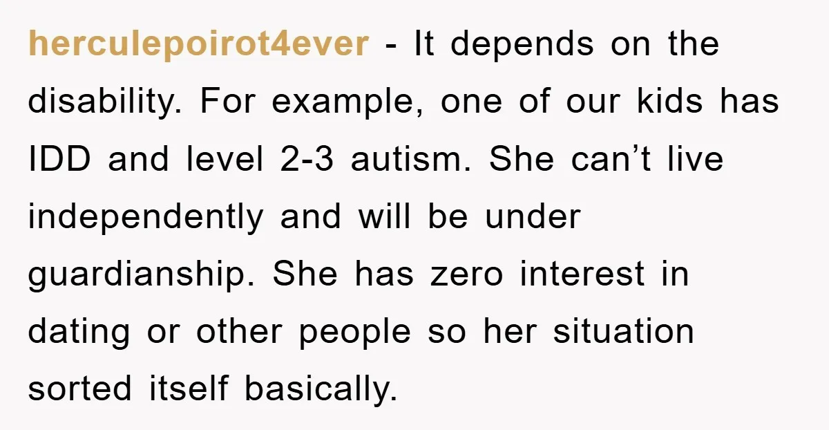 herculepoirot4ever − It depends on the disability. For example, one of our kids has IDD and level 2-3 autism. She can’t live independently and will be under guardianship. She has...